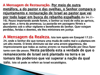 A Mensagem de Restauração. Por meio de outra
metáfora, a do pastor e das ovelhas, o Senhor compara o
rejuntamento e restauração de Israel ao pastor que vai
por todo lugar em busca do rebanho espalhado (Ez 34.1116). Pouco importando aonde forem, o Senhor as trará de volta ao aprisco,
quer dizer, a terra da promessa. La pastarão em pastagens férteis e
abundantes sob o olhar vigilante e beneficente do Senhor. Quer estejam
perdidas, feridas e doentes, ele lhes ministrara em justiça

A Mensagem da Realeza. Isto tem apoio em Ezequiel 17.22-

24, onde o Senhor diz que tomara uma muda de cedro real e a plantara em
um alto monte. O broto diminuto vai dar uma arvore gigantesca, tão
impressionante que todas as outras arvores se maravilharão por Deus fazer
tanto com tão pouco. Nesta parábola esta a verdade de que o

remanescente de Israel será plantado na terra e se
tomara tão poderoso que vai superar a nação da qual
saiu. Isto só pode se referir ao Israel escatológico.

 