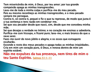 Tem misericórdia de mim, ó Deus, por teu amor; por tua grande
compaixão apaga as minhas transgressões.
Lava-me de toda a minha culpa e purifica-me do meu pecado.
Pois eu mesmo reconheço as minhas transgressões, e o meu pecado
sempre me persegue.
Contra ti, só contra ti, pequei e fiz o que tu reprovas, de modo que justa é
a tua sentença e tens razão em condenar-me.
Sei que sou pecador desde que nasci, sim, desde que me concebeu minha
mãe.
Sei que desejas a verdade no íntimo; e no coração me ensinas a sabedoria.
Purifica-me com hissopo, e ficarei puro; lava-me, e mais branco do que a
neve serei.
Faze-me ouvir de novo júbilo e alegria; e os ossos que esmagaste
exultarão.
Esconde o rosto dos meus pecados e apaga todas as minhas iniqüidades.
Cria em mim um coração puro, ó Deus, e renova dentro de mim um
espírito estável.

Não me expulses da tua presença, nem tires de mim o
teu Santo Espírito. Salmos 51:1-11

 