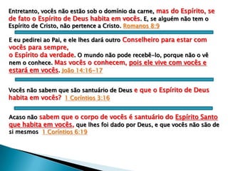 Entretanto, vocês não estão sob o domínio da carne, mas do Espírito, se
de fato o Espírito de Deus habita em vocês. E, se alguém não tem o
Espírito de Cristo, não pertence a Cristo. Romanos 8:9
E eu pedirei ao Pai, e ele lhes dará outro Conselheiro para estar com

vocês para sempre,
o Espírito da verdade. O mundo não pode recebê-lo, porque não o vê
nem o conhece. Mas vocês o conhecem, pois ele vive com vocês e
estará em vocês. João 14:16-17
Vocês não sabem que são santuário de Deus e que o Espírito de Deus
habita em vocês? 1 Coríntios 3:16
Acaso não sabem que o corpo de vocês é santuário do Espírito Santo
que habita em vocês, que lhes foi dado por Deus, e que vocês não são de
si mesmos 1 Coríntios 6:19

 