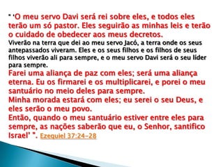 " „O meu servo Davi será rei sobre eles, e todos eles

terão um só pastor. Eles seguirão as minhas leis e terão
o cuidado de obedecer aos meus decretos.
Viverão na terra que dei ao meu servo Jacó, a terra onde os seus
antepassados viveram. Eles e os seus filhos e os filhos de seus
filhos viverão ali para sempre, e o meu servo Davi será o seu líder
para sempre.

Farei uma aliança de paz com eles; será uma aliança
eterna. Eu os firmarei e os multiplicarei, e porei o meu
santuário no meio deles para sempre.
Minha morada estará com eles; eu serei o seu Deus, e
eles serão o meu povo.
Então, quando o meu santuário estiver entre eles para
sempre, as nações saberão que eu, o Senhor, santifico
Israel‟ ". Ezequiel 37:24-28

 