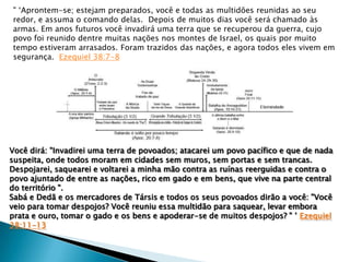 " „Aprontem-se; estejam preparados, você e todas as multidões reunidas ao seu
redor, e assuma o comando delas. Depois de muitos dias você será chamado às
armas. Em anos futuros você invadirá uma terra que se recuperou da guerra, cujo
povo foi reunido dentre muitas nações nos montes de Israel, os quais por muito
tempo estiveram arrasados. Foram trazidos das nações, e agora todos eles vivem em
segurança. Ezequiel 38:7-8

Você dirá: "Invadirei uma terra de povoados; atacarei um povo pacífico e que de nada
suspeita, onde todos moram em cidades sem muros, sem portas e sem trancas.
Despojarei, saquearei e voltarei a minha mão contra as ruínas reerguidas e contra o
povo ajuntado de entre as nações, rico em gado e em bens, que vive na parte central
do território ".
Sabá e Dedã e os mercadores de Társis e todos os seus povoados dirão a você: "Você
veio para tomar despojos? Você reuniu essa multidão para saquear, levar embora
prata e ouro, tomar o gado e os bens e apoderar-se de muitos despojos? " ‟ Ezequiel
38:11-13

 