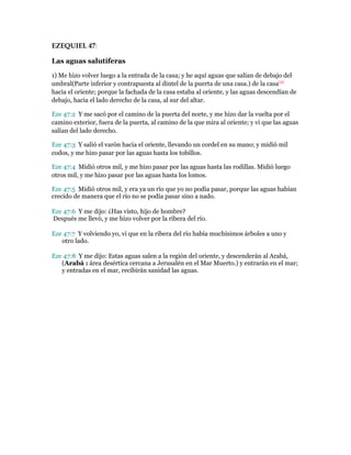 EZEQUIEL 47:
Las aguas salutíferas
1) Me hizo volver luego a la entrada de la casa; y he aquí aguas que salían de debajo del
umbral(Parte inferior y contrapuesta al dintel de la puerta de una casa.) de la casa(A)
hacia el oriente; porque la fachada de la casa estaba al oriente, y las aguas descendían de
debajo, hacia el lado derecho de la casa, al sur del altar.
Eze 47:2 Y me sacó por el camino de la puerta del norte, y me hizo dar la vuelta por el
camino exterior, fuera de la puerta, al camino de la que mira al oriente; y vi que las aguas
salían del lado derecho.
Eze 47:3 Y salió el varón hacia el oriente, llevando un cordel en su mano; y midió mil
codos, y me hizo pasar por las aguas hasta los tobillos.
Eze 47:4 Midió otros mil, y me hizo pasar por las aguas hasta las rodillas. Midió luego
otros mil, y me hizo pasar por las aguas hasta los lomos.
Eze 47:5 Midió otros mil, y era ya un río que yo no podía pasar, porque las aguas habían
crecido de manera que el río no se podía pasar sino a nado.
Eze 47:6 Y me dijo: ¿Has visto, hijo de hombre?
Después me llevó, y me hizo volver por la ribera del río.
Eze 47:7 Y volviendo yo, vi que en la ribera del río había muchísimos árboles a uno y
otro lado.
Eze 47:8 Y me dijo: Estas aguas salen a la región del oriente, y descenderán al Arabá,
(Arabá : área desértica cercana a Jerusalén en el Mar Muerto.) y entrarán en el mar;
y entradas en el mar, recibirán sanidad las aguas.
 