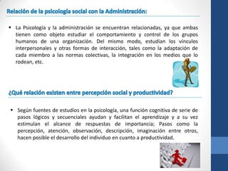  La Psicología y la administración se encuentran relacionadas, ya que ambas
  tienen como objeto estudiar el comportamiento y control de los grupos
  humanos de una organización. Del mismo modo, estudian los vínculos
  interpersonales y otras formas de interacción, tales como la adaptación de
  cada miembro a las normas colectivas, la integración en los medios que lo
  rodean, etc.




 Según fuentes de estudios en la psicología, una función cognitiva de serie de
  pasos lógicos y secuenciales ayudan y facilitan el aprendizaje y a su vez
  estimulan el alcance de respuestas de importancia; Pasos como la
  percepción, atención, observación, descripción, imaginación entre otros,
  hacen posible el desarrollo del individuo en cuanto a productividad.
 