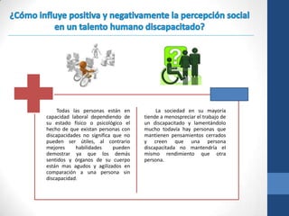 Todas las personas están en          La sociedad en su mayoría
capacidad laboral dependiendo de     tiende a menospreciar el trabajo de
su estado físico o psicológico el    un discapacitado y lamentándolo
hecho de que existan personas con    mucho todavía hay personas que
discapacidades no significa que no   mantienen pensamientos cerrados
pueden ser útiles, al contrario      y creen que una persona
mejores     habilidades     pueden   discapacitada no mantendría el
demostrar ya que los demás           mismo rendimiento que otra
sentidos y órganos de su cuerpo      persona.
están mas agudos y agilizados en
comparación a una persona sin
discapacidad.
 