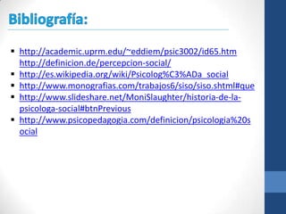  http://academic.uprm.edu/~eddiem/psic3002/id65.htm
  http://definicion.de/percepcion-social/
 http://es.wikipedia.org/wiki/Psicolog%C3%ADa_social
 http://www.monografias.com/trabajos6/siso/siso.shtml#que
 http://www.slideshare.net/MoniSlaughter/historia-de-la-
  psicologa-social#btnPrevious
 http://www.psicopedagogia.com/definicion/psicologia%20s
  ocial
 