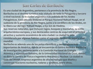 Es una ciudad de Argentina, pertenece a la provincia de Rio Negro.
Bariloche es el destino turístico más visitado de toda la Patagonia y tercero
a nivel nacional. Es la ciudad argentina más poblada de los Andes
Patagónicos. Está ubicada lindante al Parque Nacional Nahuel Huapi, en el
sudoeste de la provincia de Río Negro, junto a la cordillera de los Andes, en
la ribera sur del lago Nahuel Huapi, a 832 km de Viedma.
Sus reservas naturales, que incluyen lagos, bosques y montañas, su estilo
arquitectónico europeo, y sus destacados centros de esquí son el principal
atractivo y sustento económico de esta ciudad. La ciudad ha sido
considerada por algunas fuentes como el segundo destino de esquí a nivel
mundial.
Bariloche es además uno de los polos científicos y tecnológicos más
importantes de América, donde se encuentran el Centro Atómico Bariloche
de investigación, perteneciente a la Comisión Nacional de Energía
Atómica, y el Instituto Balseiro, de la Universidad Nacional de Cuyo, donde
se dicta la carrera de Física e Ingeniería Mecánica y Nuclear. La ciudad es
sede del INVAP, empresa argentina de alta tecnología que diseña y
construye reactores nucleares, radares y satélites, entre otros.
 