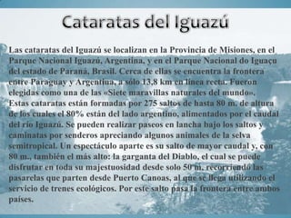Las cataratas del Iguazú se localizan en la Provincia de Misiones, en el
Parque Nacional Iguazú, Argentina, y en el Parque Nacional do Iguaçu
del estado de Paraná, Brasil. Cerca de ellas se encuentra la frontera
entre Paraguay y Argentina, a sólo 13,8 km en línea recta. Fueron
elegidas como una de las «Siete maravillas naturales del mundo».
Estas cataratas están formadas por 275 saltos de hasta 80 m. de altura
de los cuales el 80% están del lado argentino, alimentados por el caudal
del río Iguazú. Se pueden realizar paseos en lancha bajo los saltos y
caminatas por senderos apreciando algunos animales de la selva
semitropical. Un espectáculo aparte es su salto de mayor caudal y, con
80 m., también el más alto: la garganta del Diablo, el cual se puede
disfrutar en toda su majestuosidad desde solo 50 m, recorriendo las
pasarelas que parten desde Puerto Canoas, al que se llega utilizando el
servicio de trenes ecológicos. Por este salto pasa la frontera entre ambos
países.
 
