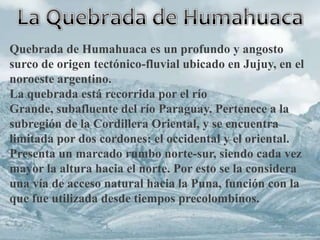 Quebrada de Humahuaca es un profundo y angosto
surco de origen tectónico-fluvial ubicado en Jujuy, en el
noroeste argentino.
La quebrada está recorrida por el río
Grande, subafluente del río Paraguay. Pertenece a la
subregión de la Cordillera Oriental, y se encuentra
limitada por dos cordones: el occidental y el oriental.
Presenta un marcado rumbo norte-sur, siendo cada vez
mayor la altura hacia el norte. Por esto se la considera
una vía de acceso natural hacia la Puna, función con la
que fue utilizada desde tiempos precolombinos.
 