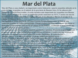 Mar del Plata es una ciudad y un importante centro balneario y puerto argentino ubicado en la
costa del mar Argentino, en el sudeste de la provincia de Buenos Aires. Es la cabecera del
partido de General Pueyrredón y la urbe turística más importante de Argentina tras Buenos
Aires, ya que en época de verano su población puede aumentar un 311%. Cuenta con una de
las infraestructuras hoteleras más amplias del país. Está ubicada a 404 km al sureste de la
Ciudad de Buenos Aires.
Fue fundada el 10 de febrero de 1874 por Patricio Peralta Ramos sobre la base de una
reducción jesuítica de indios denominada «Nuestra Señora del Pilar del Volcán» que luego se
denominó primeramente «Puerto de la Laguna de los Padres», recibiendo el mencionado día
del 10 de febrero el nombre actual.
Las principales actividades son la industria portuaria y turística. El puerto es principalmente
pesquero, aunque recibe también barcos petroleros, cerealeros y cuenta con una terminal de
pasajeros. La ciudad cuenta con industrias textiles, hortícolas, de construcción y
metalmecánicas, y en ella tiene asiento el parque industrial Manuel Savio.
Tiene un complejo deportivo donde alberga diferentes disciplinas deportivas siendo las que
más público atrae el fútbol. Aldosivi (que milita en la Segunda División) y Alvarado son los
equipos más populares. Además, la ciudad es conocida por su calidad en el básquetbol, donde
los clubes Peñarol y Quilmes representan este deporte a nivel nacional.[3] [4] Ese complejo
deportivo fue subsede del Mundial de Fútbol 1978 y sede de los Juegos Panamericanos de
1995, la final de la Copa Davis 2008, además de otras competiciones nacionales y regionales.
Cuenta con instituciones educativas de todos los niveles, culturales de varias disciplinas y
varios museos, además de canales de televisión abierta y por cable, tres radios AM y una
variada oferta de emisoras de frecuencia modulada.
 