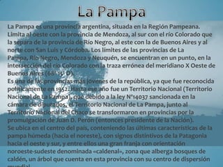 La Pampa es una provincia argentina, situada en la Región Pampeana.
Limita al oeste con la provincia de Mendoza, al sur con el río Colorado que
la separa de la provincia de Río Negro, al este con la de Buenos Aires y al
norte con San Luis y Córdoba. Los límites de las provincias de La
Pampa, Río Negro, Mendoza y Neuquén, se encuentran en un punto, en la
intersección del río Colorado con la traza errónea del meridiano X Oeste de
Buenos Aires (68º 15' O).
Es una de las provincias más jóvenes de la república, ya que fue reconocida
políticamente en 1952. Hasta ese año fue un Territorio Nacional (Territorio
Nacional de La Pampa), que debido a la ley Nº14037 sancionada en la
cámara de diputados, el Territorio Nacional de La Pampa, junto al
Territorio Nacional del Chaco se transformaron en provincias por la
promulgación de Juan D. Perón (entonces presidente de la Nación).
Se ubica en el centro del país, conteniendo las últimas características de la
pampa húmeda (hacia el noreste), con signos distintivos de la Patagonia
hacia el oeste y sur, y entre ellos una gran franja con orientación
noroeste-sudeste denominada «caldenal», zona que alberga bosques de
caldén, un árbol que cuenta en esta provincia con su centro de dispersión
 