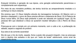 Ezequiel ministrou à geração de sua época, uma geração extremamente pecaminosa e
completamente sem esperança.
Por meio de seu ministério profético, ele tentou levá-los ao arrependimento imediato e à
confiança no futuro distante.
Ele ensinou que: (1) Deus trabalha através de mensageiros humanos; (2) Mesmo com a
derrota e desespero, o povo de Deus precisa afirmar a soberania de Deus; (3) A Palavra de
Deus nunca falha; (4) Deus está presente e pode ser adorado em qualquer lugar; (5) As
pessoas têm que obedecer a Deus se quiserem receber bênçãos e (6) o Reino de Deus
virá.
Preocupa-se com o templo em um primeiro momento, com o culto a lei, a profanação do
sábado, separa o sagrado do profano
Sua obra é da corrente sacerdotal
Ele diz que o trio da morte, espada, fome e peste não poupará ninguém, mas se preocupa
com o destino dos exilados e diz que um “resto de Israel” sobreviverá, como sinal de
misericórdia divina.
 