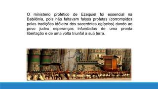 O ministério profético de Ezequiel foi essencial na
Babilônia, pois não faltavam falsos profetas (corrompidos
pelas tradições idólatra dos sacerdotes egípcios) dando ao
povo judeu esperanças infundadas de uma pronta
libertação e de uma volta triunfal a sua terra.
 