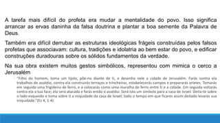 A tarefa mais difícil do profeta era mudar a mentalidade do povo. Isso significa
arrancar as ervas daninha da falsa doutrina e plantar a boa semente da Palavra de
Deus.
Também era difícil derrubar as estruturas ideológicas frágeis construídas pelos falsos
profetas que associavam: cultura, tradições e idolatria ao bem estar do povo, e edificar
construções duradouras sobre os sólidos fundamentos da verdade.
Na sua obra existem muitos gestos simbólicos, representou com mimica o cerco a
Jerusalém
◦ “Filho do homem, toma um tijolo, põe-no diante de ti, e desenha nele a cidade de Jerusalém. Farás contra ela
trabalhos de assédio, contra ela construirás terraços e trincheiras, estabelecerás campos e prepararás aríetes. Tomarás
em seguida uma frigideira de ferro, e a colocarás como uma muralha de ferro entre ti e a cidade. Em seguida voltarás
contra ela a tua face; ela será atacada e farás então o assédio. Será isto um símbolo para a casa de Israel. Deita-te sobre
o lado esquerdo e toma sobre ti a iniquidade da casa de Israel; todo o tempo em que ficares assim deitado levarás sua
iniquidade.”(Ez 4, 1-4)
 