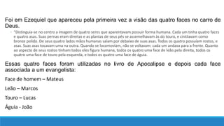 Foi em Ezequiel que apareceu pela primeira vez a visão das quatro faces no carro de
Deus.
◦ “Distinguia-se no centro a imagem de quatro seres que aparentavam possuir forma humana. Cada um tinha quatro faces
e quatro asas. Suas pernas eram direitas e as plantas de seus pés se assemelhavam às do touro, e cintilavam como
bronze polido. De seus quatro lados mãos humanas saíam por debaixo de suas asas. Todos os quatro possuíam rostos, e
asas. Suas asas tocavam uma na outra. Quando se locomoviam, não se voltavam: cada um andava para a frente. Quanto
ao aspecto de seus rostos tinham todos eles figura humana, todos os quatro uma face de leão pela direita, todos os
quatro uma face de touro pela esquerda, e todos os quatro uma face de águia.
Essas quatro faces foram utilizadas no livro de Apocalipse e depois cada face
associada a um evangelista:
Face de homem – Mateus
Leão – Marcos
Touro – Lucas
Águia - João
 