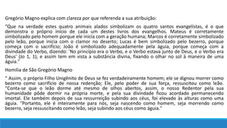 Gregório Magno explica com clareza por que referenda a sua atribuição:
“Que na verdade estes quatro animais alados simbolizam os quatro santos evangelistas, é o que
demonstra o próprio início de cada um destes livros dos evangelhos. Mateus é corretamente
simbolizado pelo homem porque ele inicia com a geração humana; Marcos é corretamente simbolizado
pelo leão, porque inicia com o clamor no deserto; Lucas é bem simbolizado pelo bezerro, porque
começa com o sacrifício; João é simbolizado adequadamente pela águia, porque começa com a
divindade do Verbo, dizendo: 'No princípio era o Verbo, e o Verbo estava junto de Deus, e o Verbo era
Deus' (Jo 1, 1), e assim tem em vista a substância divina, fixando o olhar no sol à maneira de uma
águia."
Homilia de São Gregório Magno
“ Assim, o próprio Filho Unigênito de Deus se fez verdadeiramente homem; ele se dignou morrer como
bezerro como sacrifício de nossa redenção; Ele, pelo poder de sua força, ressuscitou como leão.
“Conta-se que o leão dorme até mesmo de olhos abertos, assim, o nosso Redentor pela sua
humanidade pôde dormir na própria morte, e pela sua divindade ficou acordado permanecendo
imortal. Ele também depois de sua ressurreição subindo aos céus, foi elevado às alturas como uma
águia. “Portanto, ele é inteiramente para nós, seja nascendo como homem, seja morrendo como
bezerro, seja ressuscitando como leão, seja subindo aos céus como águia."
 