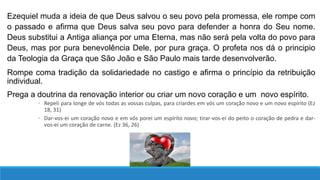 Ezequiel muda a ideia de que Deus salvou o seu povo pela promessa, ele rompe com
o passado e afirma que Deus salva seu povo para defender a honra do Seu nome.
Deus substitui a Antiga aliança por uma Eterna, mas não será pela volta do povo para
Deus, mas por pura benevolência Dele, por pura graça. O profeta nos dá o principio
da Teologia da Graça que São João e São Paulo mais tarde desenvolverão.
Rompe coma tradição da solidariedade no castigo e afirma o princípio da retribuição
individual.
Prega a doutrina da renovação interior ou criar um novo coração e um novo espírito.
◦ Repeli para longe de vós todas as vossas culpas, para criardes em vós um coração novo e um novo espírito (Ez
18, 31)
◦ Dar-vos-ei um coração novo e em vós porei um espírito novo; tirar-vos-ei do peito o coração de pedra e dar-
vos-ei um coração de carne. (Ez 36, 26)
 