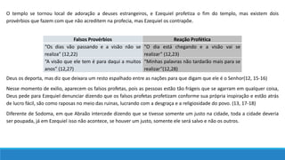 O templo se tornou local de adoração a deuses estrangeiros, e Ezequiel profetiza o fim do templo, mas existem dois
provérbios que fazem com que não acreditem na profecia, mas Ezequiel os contrapõe.
Falsos Provérbios Reação Profética
“Os dias vão passando e a visão não se
realiza” (12,22)
“O dia está chegando e a visão vai se
realizar” (12,23)
“A visão que ele tem é para daqui a muitos
anos” (12,27)
“Minhas palavras não tardarão mais para se
realizar”(12,28)
Deus os deporta, mas diz que deixara um resto espalhado entre as nações para que digam que ele é o Senhor(12, 15-16)
Nesse momento de exilio, aparecem os falsos profetas, pois as pessoas estão tão frágeis que se agarram em qualquer coisa,
Deus pede para Ezequiel denunciar dizendo que os falsos profetas profetizam conforme sua própria inspiração e estão atrás
de lucro fácil, são como raposas no meio das ruinas, lucrando com a desgraça e a religiosidade do povo. (13, 17-18)
Diferente de Sodoma, em que Abraão intercede dizendo que se tivesse somente um justo na cidade, toda a cidade deveria
ser poupada, já em Ezequiel isso não acontece, se houver um justo, somente ele será salvo e não os outros.
 