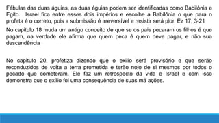 Fábulas das duas águias, as duas águias podem ser identificadas como Babilônia e
Egito. Israel fica entre esses dois impérios e escolhe a Babilônia o que para o
profeta é o correto, pois a submissão é irreversível e resistir será pior. Ez 17, 3-21
No capitulo 18 muda um antigo conceito de que se os pais pecaram os filhos é que
pagam, na verdade ele afirma que quem peca é quem deve pagar, e não sua
descendência
No capitulo 20, profetiza dizendo que o exilio será provisório e que serão
reconduzidos de volta a terra prometida e terão nojo de si mesmos por todos o
pecado que cometeram. Ele faz um retrospecto da vida e Israel e com isso
demonstra que o exílio foi uma consequência de suas má ações.
 