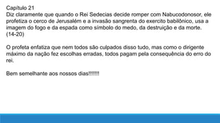 Capítulo 21
Diz claramente que quando o Rei Sedecias decide romper com Nabucodonosor, ele
profetiza o cerco de Jerusalém e a invasão sangrenta do exercito babilônico, usa a
imagem do fogo e da espada como símbolo do medo, da destruição e da morte.
(14-20)
O profeta enfatiza que nem todos são culpados disso tudo, mas como o dirigente
máximo da nação fez escolhas erradas, todos pagam pela consequência do erro do
rei.
Bem semelhante aos nossos dias!!!!!!!
 