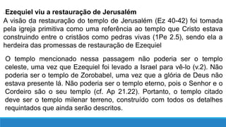 ●Ezequiel viu a restauração de Jerusalém
A visão da restauração do templo de Jerusalém (Ez 40-42) foi tomada
pela igreja primitiva como uma referência ao templo que Cristo estava
construindo entre o cristãos como pedras vivas (1Pe 2.5), sendo ela a
herdeira das promessas de restauração de Ezequiel
O templo mencionado nessa passagem não poderia ser o templo
celeste, uma vez que Ezequiel foi levado a Israel para vê-lo (v.2). Não
poderia ser o templo de Zorobabel, uma vez que a glória de Deus não
estava presente lá. Não poderia ser o templo eterno, pois o Senhor e o
Cordeiro são o seu templo (cf. Ap 21.22). Portanto, o templo citado
deve ser o templo milenar terreno, construído com todos os detalhes
requintados que ainda serão descritos.
 