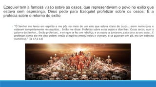 Ezequiel tem a famosa visão sobre os ossos, que representavam o povo no exilio que
estava sem esperança, Deus pede para Ezequiel profetizar sobre os ossos. É a
profecia sobre o retorno do exílio
◦ “O Senhor me levou em espírito e me pôs no meio de um vale que estava cheio de ossos… eram numerosos e
estavam completamente ressequidas… Então me disse: Profetiza sobre estes ossos e dize-lhes: Ossos secos, ouvi a
palavra do Senhor… Então profetizei… e eis que se fez um reboliço, e os ossos se juntaram, cada osso ao seu osso… E
profetizei como ele me deu ordem: então o espírito entrou neles e viveram, e se puseram em pé, era um exército
numeroso.” (Ez 37,1-14)
 