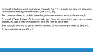 Ezequiel tinha trinta anos quando foi chamado (Ez 1:1), a idade em que um sacerdote
normalmente começava o ministério (Nm 4:1-3, 23).
Foi contemporâneo do profeta Jeremias, provavelmente viu esse profeta em ação
Ezequiel ("Deus fortalece") foi chamado por Deus do sacerdócio para servir como
profeta, ou seja ele foi um sacerdote, pois era filho de sacerdote
Sua vocação ocorreu no quinto ano do cativeiro do rei Joaquin por volta de 592 a.C.
Exilio da Babilônia em 587 a.C.
 