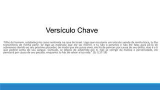 Versículo Chave
“filho do homem, estabeleço-te como sentinela na casa de Israel. Logo que escutares um oráculo saindo de minha boca, tu lho
transmitirás de minha parte. Se digo ao malévolo que ele vai morrer, e tu não o prevines e não lhe falas para pô-lo de
sobreaviso devido ao seu péssimo proceder, de modo que ele possa viver, ele há de perecer por causa de seu delito, mas é a ti
que pedirei conta do seu sangue. Contudo, se depois de advertido por ti, não se corrigir da malícia e perversidade, ele
perecerá por causa de seu pecado, enquanto tu hás de salvar a tua vida.” (Ez 3,17-19)
 