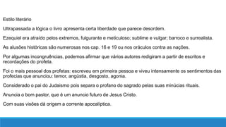 Estilo literário
Ultrapassada a lógica o livro apresenta certa liberdade que parece desordem.
Ezequiel era atraído pelos extremos, fulgurante e meticuloso; sublime e vulgar; barroco e surrealista.
As alusões históricas são numerosas nos cap. 16 e 19 ou nos oráculos contra as nações.
Por algumas incongruências, podemos afirmar que vários autores redigiram a partir de escritos e
recordações do profeta.
Foi o mais pessoal dos profetas: escreveu em primeira pessoa e viveu intensamente os sentimentos das
profecias que anunciou: temor, angústia, desgosto, agonia.
Considerado o pai do Judaismo pois separa o profano do sagrado pelas suas minúcias rituais.
Anuncia o bom pastor, que é um anuncio futuro de Jesus Cristo.
Com suas visões dá origem a corrente apocalíptica.
 