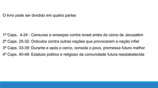 O livro pode ser dividido em quatro partes
1ª Caps. 4-24 : Censuras e ameaças contra Israel antes do cerco de Jerusalém
2ª Caps. 25-32: Oráculos contra outras nações que provocaram a nação infiel
3ª Caps. 33-39: Durante e após o cerco, consola o povo, promessa futuro melhor
4ª Caps. 40-48: Estatuto politico e religioso da comunidade futura reestabelecida
 