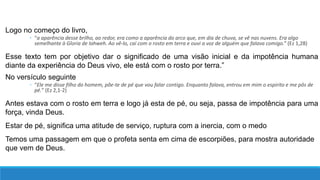 Logo no começo do livro,
◦ “a aparência desse brilho, ao redor, era como a aparência do arco que, em dia de chuva, se vê nas nuvens. Era algo
semelhante à Gloria de Iahweh. Ao vê-lo, caí com o rosto em terra e ouvi a voz de alguém que falava comigo.” (Ez 1,28)
Esse texto tem por objetivo dar o significado de uma visão inicial e da impotência humana
diante da experiência do Deus vivo, ele está com o rosto por terra.”
No versículo seguinte
◦ “Ele me disse filho do homem, põe-te de pé que vou falar contigo. Enquanto falava, entrou em mim o espirito e me pôs de
pé.” (Ez 2,1-2)
Antes estava com o rosto em terra e logo já esta de pé, ou seja, passa de impotência para uma
força, vinda Deus.
Estar de pé, significa uma atitude de serviço, ruptura com a inercia, com o medo
Temos uma passagem em que o profeta senta em cima de escorpiões, para mostra autoridade
que vem de Deus.
 