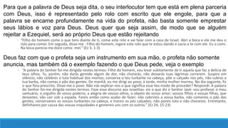 Para que a palavra de Deus seja dita, o seu interlocutor tem que está em plena parceria
com Deus, isso é representado pelo rolo com escrito que ele engole, para que a
palavra se encarne profundamente na vida do profeta, não basta somente emprestar
seus lábios e voz para Deus. Deus quer que seja assim, de modo que se alguém
rejeitar a Ezequiel, será ao próprio Deus que estão rejeitando
◦ “Filho do homem come o que tens diante de ti, come este rolo e vai falar com a casa de Israel. Abri a boca e ele me deu o
rolo para comer. Em seguida, disse-me : Filho do homem, ingere este rolo que te estou dando e sacia-a te com ele. Eu o comi.
Na boca parecia-me doce como mel.” (Ez 3, 1-3)
Deus faz com que o profeta seja um instrumento em sua mão, o profeta não somente
anuncia, mas também dá o exemplo fazendo o que Deus pede, veja o exemplo
◦ “A palavra do Senhor foi-me dirigida nestes termos: Filho do homem, vou levar subitamente de ti aquela que faz a delícia de
teus olhos. Tu, porém, não darás gemido algum de dor, não chorarás, não deixarás tuas lágrimas correrem. Suspira em
silêncio, não celebres o luto habitual dos mortos; conserva o teu turbante na cabeça, põe o calçado nos pés, não cubras a
tua barba, não comas o pão das gentes. De manhã, eu me dirigi ao povo; à tarde, minha mulher morreu. No dia seguinte, fiz
o que fora prescrito. Disse-me o povo: Não irás explicar-nos o que significa esse teu modo de proceder? Respondi: A palavra
do Senhor foi-me dirigida nestes termos: Faze esse discurso aos israelitas: eis o que diz o Senhor Javé: vou profanar o meu
santuário, o orgulho de vosso poderio, a alegria de vossos olhos, o objeto do vosso amor; vossos filhos e vossas filhas, que
deixastes, vão cair sob a espada. Fareis então como acabo de fazer; não cobrireis a vossa barba, não comereis o pão das
gentes; conservareis os vossos turbantes na cabeça, e trareis os pés calçados; não poreis luto e não chorareis. Entretanto,
definhareis por causa das vossas iniquidades e gemereis uns com os outros.” (Ez 24, 15-23)
 
