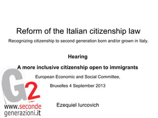 Reform of the Italian citizenship law
Recognizing citizenship to second generation born and/or grown in Italy.

Hearing
A more inclusive citizenship open to immigrants
European Economic and Social Committee,
Bruxelles 4 September 2013

Ezequiel Iurcovich

 