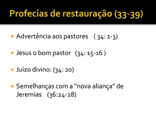 

Advertência aos pastores ( 34: 1-3)



Jesus o bom pastor (34: 15-16 )



Juízo divino: (34: 20)



Semelhanças com a “nova aliança” de
Jeremias (36:24-28)

 