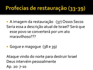 A imagem da restauração (37) Ossos Secos
Seria essa a descrição atual de Israel? Será que
esse povo se converterá por um ato
maravilhoso???




Gogue e magogue (38 e 39)

Ataque vindo do norte para destruir Israel
Deus intervém pessoalmente
Ap. 20: 7-10

 
