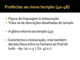 

Figura de linguagem à restauração
Trata-se de descrições detalhadas do templo



A glória retorna ao templo (43)



Caracteriza a restauração, mas também
denota Deus entre os homens ao final de
tudo - Ap. 22: 1-3 / Ez. 47:1-7



 