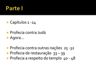 

Capítulos 1 -24



Profecia contra Judá
Agora...






Profecia contra outras nações 25 -32
Profecia de restauração 33 – 39
Profecia a respeito do templo 40 - 48

 