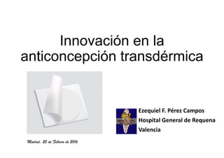 Innovación en la
anticoncepción transdérmica
Ezequiel F. Pérez Campos
Hospital General de Requena
Valencia
Madrid, 25 de Febrero de 2016
 