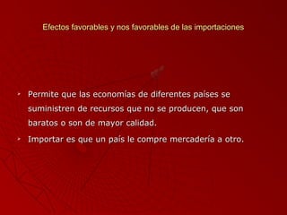 Efectos favorables y nos favorables de las importaciones



Permite que las economías de diferentes países se
suministren de recursos que no se producen, que son
baratos o son de mayor calidad.



Importar es que un país le compre mercadería a otro.

 