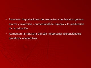 

Promover importaciones de productos mas baratos genera
ahorro y inversión , aumentando la riqueza y la producción
de la población.



Aumentan la industria del país importador produciéndole
beneficios económicos.

 