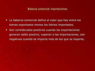 Balanza comercial: importaciones



La balanza comercial define el valor que hay entre los
bienes exportados menos los bienes importados.



Son considerados positivos cuando las exportaciones
generan saldo positivo, superan a las importaciones, son
negativas cuando se importa mas de los que se exporta.

 