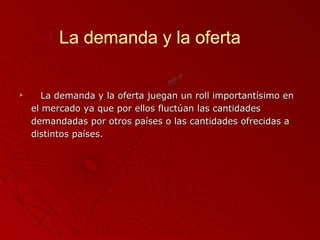La demanda y la oferta



La demanda y la oferta juegan un roll importantísimo en
el mercado ya que por ellos fluctúan las cantidades
demandadas por otros países o las cantidades ofrecidas a
distintos países.

 