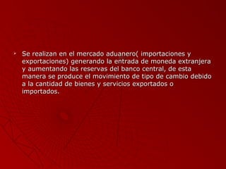 

Se realizan en el mercado aduanero( importaciones y
exportaciones) generando la entrada de moneda extranjera
y aumentando las reservas del banco central, de esta
manera se produce el movimiento de tipo de cambio debido
a la cantidad de bienes y servicios exportados o
importados.

 