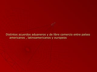 Distintos acuerdos aduaneros y de libre comercio entre países
americanos , latinoamericanos y europeos

 