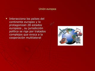 Unión europea



Interacciona los países del
continente europeo y lo
protagonizan 28 estados
europeos , su jurisdicción
política se rige por tratados
complejos que evoca a la
cooperación multilateral

 