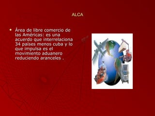 ALCA



Área de libre comercio de
las Américas: es una
acuerdo que interrelaciona
34 países menos cuba y lo
que impulsa es el
movimiento aduanero
reduciendo aranceles .

 
