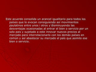 Este acuerdo consolida un arancel igualitario para todos los
países que lo evocan consiguiendo así movimientos
paulatinos entre unos i otros y disminuyendo las
desventajas ocasionadas al entrar el bien o servicio por un
solo pais y sujetado a este innovar nuevos precios al
mercado para interrelacionarlo con los demás países en
común y así abastecer su mercado el país que asimilo ese
bien o servicio.

 