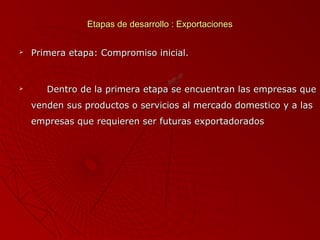 Etapas de desarrollo : Exportaciones




Primera etapa: Compromiso inicial.

Dentro de la primera etapa se encuentran las empresas que
venden sus productos o servicios al mercado domestico y a las
empresas que requieren ser futuras exportadorados

 