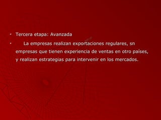 


Tercera etapa: Avanzada
La empresas realizan exportaciones regulares, sn
empresas que tienen experiencia de ventas en otro países,
y realizan estrategias para intervenir en los mercados.

 