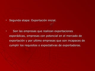 



Segunda etapa: Exportación inicial.

Son las empresas que realizan exportaciones
esporádicas, empresas con potencial en el mercado de
exportación y por ultimo empresas que son incapaces de
cumplir los requisitos o expectativas de exportadoras.

 