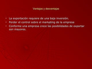 Ventajas y desventajas





La exportación requiere de una baja inversión.
Perder el control sobre el marketing de la empresa
Conforme una empresa crece las posibilidades de exportar
son mayores.

 